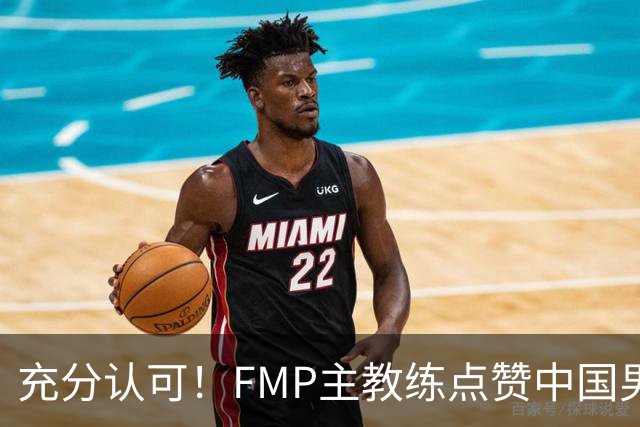 充分认可！FMP主教练点赞中国男篮1人，并伸出了橄榄枝