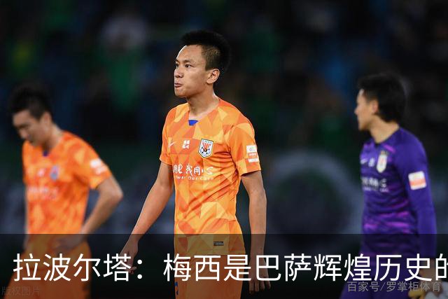 拉波尔塔：梅西是巴萨辉煌历史的一部分，现在轮到亚马尔了